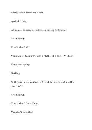 bonuses from items have been
applied. If the
adventurer is carrying nothing, print the following:
>>> CHECK
Check what? ME
You are an adventurer, with a SKILL of 5 and a WILL of 5.
You are carrying:
Nothing.
With your items, you have a SKILL level of 5 and a WILL
power of 5.
>>> CHECK
Check what? Grass Sword
You don’t have that!
 