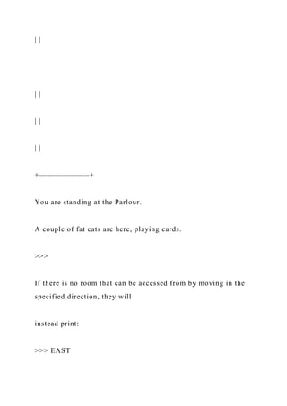 | |
| |
| |
| |
+——————–+
You are standing at the Parlour.
A couple of fat cats are here, playing cards.
>>>
If there is no room that can be accessed from by moving in the
specified direction, they will
instead print:
>>> EAST
 
