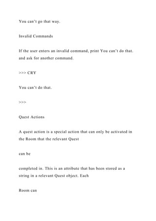 You can’t go that way.
Invalid Commands
If the user enters an invalid command, print You can’t do that.
and ask for another command.
>>> CRY
You can’t do that.
>>>
Quest Actions
A quest action is a special action that can only be activated in
the Room that the relevant Quest
can be
completed in. This is an attribute that has been stored as a
string in a relevant Quest object. Each
Room can
 