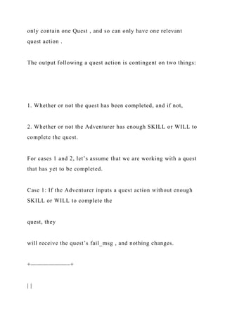 only contain one Quest , and so can only have one relevant
quest action .
The output following a quest action is contingent on two things:
1. Whether or not the quest has been completed, and if not,
2. Whether or not the Adventurer has enough SKILL or WILL to
complete the quest.
For cases 1 and 2, let’s assume that we are working with a quest
that has yet to be completed.
Case 1: If the Adventurer inputs a quest action without enough
SKILL or WILL to complete the
quest, they
will receive the quest’s fail_msg , and nothing changes.
+——————–+
| |
 