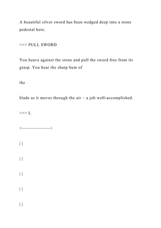 A beautiful silver sword has been wedged deep into a stone
pedestal here.
>>> PULL SWORD
You heave against the stone and pull the sword free from its
grasp. You hear the sharp hum of
the
blade as it moves through the air – a job well-accomplished.
>>> L
+——————–+
| |
| |
| |
| |
| |
 