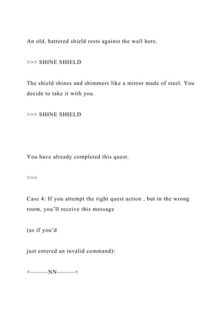 An old, battered shield rests against the wall here.
>>> SHINE SHIELD
The shield shines and shimmers like a mirror made of steel. You
decide to take it with you.
>>> SHINE SHIELD
You have already completed this quest.
>>>
Case 4: If you attempt the right quest action , but in the wrong
room, you’ll receive this message
(as if you’d
just entered an invalid command):
+———NN———+
 