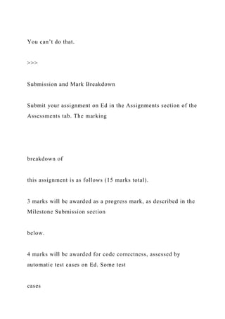 You can’t do that.
>>>
Submission and Mark Breakdown
Submit your assignment on Ed in the Assignments section of the
Assessments tab. The marking
breakdown of
this assignment is as follows (15 marks total).
3 marks will be awarded as a progress mark, as described in the
Milestone Submission section
below.
4 marks will be awarded for code correctness, assessed by
automatic test cases on Ed. Some test
cases
 