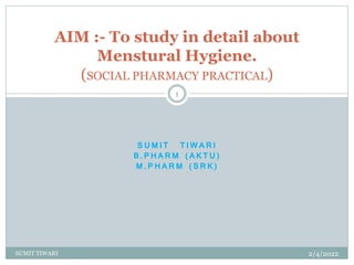 S U M I T T I W A R I
B . P H A R M ( A K T U )
M . P H A R M ( S R K )
AIM :- To study in detail about
Menstural Hygiene.
(SOCIAL PHARMACY PRACTICAL)
2/4/2022
1
SUMIT TIWARI
 