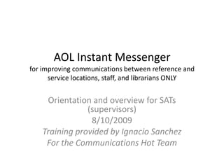 AOL Instant Messengerfor improving communications between reference and service locations, staff, and librarians ONLY Orientation and overview for SATs (supervisors) 8/10/2009 Training provided by Ignacio Sanchez For the Communications Hot Team 