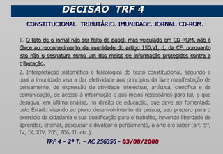CONSTITUCIONAL .  TRIBUTÁRIO. IMUNIDADE. JORNAL. CD-ROM. 1.  O fato de o jornal não ser feito de papel, mas veiculado em CD-ROM, não é óbice ao reconhecimento da imunidade do artigo 150,VI, d, da CF, porquanto isto não o desnatura como um dos meios de informação protegidos contra a tributação . 2. Interpretação sistemática e teleológica do texto constitucional, segundo a qual a imunidade visa a dar efetividade aos princípios da livre manifestação de pensamento, de expressão da atividade intelectual, artística, científica e de comunicação, de acesso à informação e aos meios necessários para tal, o que deságua, em última análise, no direito de educação, que deve ser fomentado pelo Estado visando ao pleno desenvolvimento da pessoa, seu preparo para o exercício da cidadania e sua qualificação para o trabalho, havendo liberdade de aprender, ensinar, pesquisar e divulgar o pensamento, a arte e o saber (art. 5º, IV, IX, XIV, 205, 206, II, etc.).  TRF 4 – 2ª T. – AC 256356 -  03/08/2000 DECISÃO  TRF 4  