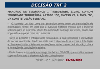 DECISÃO TRF 2  MANDADO DE SEGURANÇA ... TRIBUTÁRIO. LIVRO. CD-ROM IMUNIDADE TRIBUTÁRIA. ARTIGO 150, INCISO VI, ALÍNEA "D", DA CONSTITUIÇÃO FEDERAL. -  O conceito de livro deve ser entendido como meio de transmissão de informações , tendo em vista que a evolução histórica mostra que o material utilizado para se expressar idéias foi modificado ao longo do tempo, sendo sua impressão em papel mera circunstância. - Deve-se  priorizar a interpretação teleológica , a qual possibilita a efetividade da norma imunizante, tendo em vista que  o  objetivo de se excluir a tributação ao livro é estimular a leitura e, conseqüentemente, o nível de instrução, cultura e formação da população brasileira . - Desta forma, a  imunidade abrange também o CD-ROM, que constitui apenas suporte físico para a disseminação do conhecimento TRF 02 – 5ª T.  AMS 38592 -  25/06/2003         