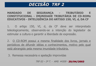 DECISÃO  TRF 2  MANDADO DE SEGURANÇA - TRIBUTÁRIO E CONSTITUCIONAL - IMUNIDADE TRIBUTÁRIA DE CD-ROMs EDUCATIVOS - INTELIGÊNCIA DO ARTIGO 150, VI, d, DA CF 1.  O artigo 150, VI, d, da CF deve ser interpretado teleologicamente, observando-se a intenção do legislador de estimular a cultura e garantir a liberdade de expressão. 2.  O CD-ROM possui a mesma finalidade dos livros, jornais e periódicos de difundir idéias e conhecimentos, motivo pelo qual está abrangido pela mesma imunidade tributária.   3.  Remessa necessária e apelação improvidas TRF 02 – 3ª T. -  AMS  44309 -  29/04/2003 