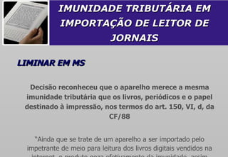 IMUNIDADE TRIBUTÁRIA EM IMPORTAÇÃO DE LEITOR DE JORNAIS LIMINAR EM MS Decisão reconheceu que o aparelho merece a mesma imunidade tributária que os livros, periódicos e o papel destinado à impressão, nos termos do art. 150, VI, d, da CF/88 “ Ainda que se trate de um aparelho a ser importado pelo impetrante de meio para leitura dos livros digitais vendidos na internet, o produto goza efetivamente da imunidade, assim como o papel para impressão também é imune". 