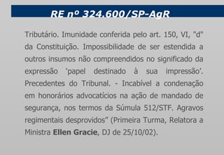 RE nº 324.600/SP-AgR Tributário. Imunidade conferida pelo art. 150, VI, "d" da Constituição. Impossibilidade de ser estendida a outros insumos não compreendidos no significado da expressão ‘papel destinado à sua impressão’. Precedentes do Tribunal. - Incabível a condenação em honorários advocatícios na ação de mandado de segurança, nos termos da Súmula 512/STF. Agravos regimentais desprovidos” (Primeira Turma, Relatora a Ministra  Ellen Gracie , DJ de 25/10/02). 