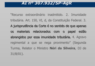 AI nº 307.932/SP-AgR “ Recurso extraordinário inadmitido. 2. Imunidade tributária. Art. 150, VI, d, da Constituição Federal. 3.  A jurisprudência da Corte é no sentido de que apenas os materiais relacionados com o papel estão abrangidos por essa imunidade tributária.  4. Agravo regimental a que se nega provimento” (Segunda Turma, Relator o Ministro  Néri da Silveira , DJ de 31/8/01). 