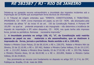 RE 282387 / RJ - RIO DE JANEIRO Debate-se no presente recurso extraordinário a imunidade dos impostos incidentes sob a importação de CD-ROMs que acompanham livros técnicos de informática. 2. O Tribunal de origem entendeu que: "EMENTA: CONSTITUCIONAL E TRIBUTÁRIO. IMUNIDADE. CD - ROM. Livros impressos em papel, ou em CD - ROM,  são alcançados pela imunidade da alínea "d" do inciso VI do art.  150 da Constituição Federal. A Portaria MF 181/89 - na qual se  pretende amparado o ato impugnado - não determina a incidência de imposto de importação e IPI sobre disquetes, CD - ROM, nos quais tenha sido impresso livros, jornais ou periódicos. Remessa  necessária improvida." 3 .  A imunidade prevista no artigo 150, VI, "d", da Constituição está restrita apenas ao papel ou aos  materiais a ele assemelhados, que se destinem à impressão de  livros, jornais e periódicos. Neste sentido o AI n. 220.503, Relator o Ministro Cezar Peluso, DJ de 08.10.04; o RE n. 238.570,  Relator o Ministro Néri da Silveira, DJ de 22.10.99; o RE n. 207.462, Relator o Ministro Carlos Velloso, DJ de 19.12.97; o RE  n. 212.297, Relator o Ministro Ilmar Galvão, DJ de 27.02.98; o RE  n. 203.706, Relator o Ministro Moreira Alves, DJ de 06.03.98; e o RE n. 203.859, Relator o Ministro Carlos Velloso, DJ de 24.08.01. Dou provimento ao recurso com fundamento no disposto no artigo 557, § 1º-A, do CPC. Publique-se. Brasília, 23 de  maio de 2006. 