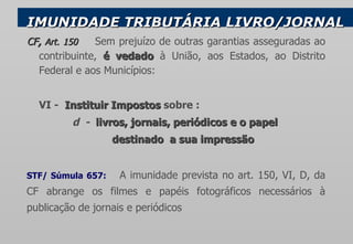 IMUNIDADE TRIBUTÁRIA   LIVRO/JORNAL CF ,  Art. 150  Sem prejuízo de outras garantias asseguradas ao contribuinte,  é vedado  à União, aos Estados, ao Distrito Federal e aos Municípios: VI -  Instituir Impostos  sobre : d  -  livros, jornais ,  periódicos  e o papel  destinado  a sua impressão STF/ Súmula 657:  A imunidade prevista no art. 150, VI, D, da CF abrange os filmes e papéis fotográficos necessários à publicação de jornais e periódicos   
