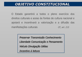 OBJETIVO CONSTITUCIONAL Preservar Transmissão Conhecimento  Liberdade Comunicação e Pensamento Veículo Divulgação Idéias   Incentivo à leitura O Estado garantirá a todos o pleno exercício dos direitos culturais e aceso às fontes de cultura nacional e apoiará e incentivará a valorização e a difusão das manifestações culturais    CF, art. 215 
