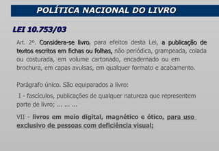 POLÍTICA NACIONAL DO LIVRO  Art. 2º.  Considera-se livro , para efeitos desta Lei,  a publicação de textos escritos em fichas ou folhas,  não periódica, grampeada, colada ou costurada, em volume cartonado, encadernado ou em  brochura, em capas avulsas,   em qualquer formato e acabamento. Parágrafo único. São equiparados a livro:   I - fascículos, publicações de qualquer natureza que representem  parte de livro; ... ... ...          VII -  livros em meio digital, magnético e ótico,  para uso  exclusivo de  pessoas com deficiência visual;         LEI 10.753/03   