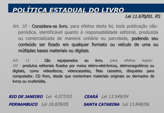 Art. 10  -  Considera-se livro , para efeitos desta lei, toda publicação não-periódica, identificável quanto à responsabilidade editorial, produzida ou comercializada de maneira unitária ou parcelada,  podendo seu conteúdo ser fixado em qualquer formato ou veículo de uma ou múltiplas bases materiais ou digitais .  POLÍTICA ESTADUAL DO LIVRO Lei 11.670/01. RS  RIO DE JANEIRO      Lei  4.077/03  CEARÁ  Lei 13.549/04 PERNAMBUCO  Lei 18.829/05  SANTA CATARINA   Lei 13.848/06   Art. 11  -  São equiparados ao livro , para efeitos legais:  VII  -  produtos editoriais fixados por meios eletro-eletrônicos, eletromagnéticos ou digitais, como videodiscos, videocassetes, fitas cassetes, disquetes para computador. CD Rom, desde que contenham materiais originais ou derivados de livros ou multimídia.  