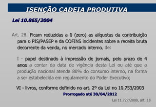 ISENÇÃO CADEIA PRODUTIVA Art. 28.  Ficam reduzidas a 0 (zero) as alíquotas da contribuição para o PIS/PASEP e da COFINS incidentes sobre a receita bruta decorrente da venda, no mercado interno , de:     I -  papel destinado à impressão de jornais, pelo prazo de 4 anos  a contar da data de vigência desta Lei ou até que a produção nacional atenda 80% do consumo interno, na forma a ser estabelecida em regulamento do Poder Executivo;     VI - livros, conforme definido no art. 2º da Lei no 10.753/2003 Lei 10.865/2004 Prorrogado até 30/04/2012   Lei 11.727/2008, art. 18  