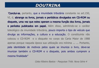 DOUTRINA  “ Conclui-se , portanto,  que   a imunidade tributária  constante no art.150, VI, d,  abrange os livros, jornais e periódicos divulgados em CD-ROM ou disquete, uma vez que estes operam a mesma função dos livros, jornais e períodos publicados em papel.  Além disso, admitindo-se o caráter teleológico da imunidade tributária,  pouco importa o tipo de veículo que divulga as informações, a cultura e a educação.  O constituinte não colocou o CD-ROM  e o disquete no corpo da Carta Maior de 1988 apenas porque naquela época sua utilização era mínima ... ... Portanto,  pela identidade de motivos pelos quais se imuniza o livro, deve-se imunizar também o CD-ROM e o disquete, pois ambos cumprem a mesma finalidade”     Celso Ribeiro Bastos - Pesquisas Tribt. Nova Série 4   