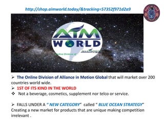 http://shop.aimworld.today/&tracking=57352f971d2a9
 The Online Division of Alliance in Motion Global that will market over 200
countries world wide.
 1ST OF ITS KIND IN THE WORLD
 Not a beverage, cosmetics, supplement nor telco or service.
 FALLS UNDER A “ NEW CATEGORY” called “ BLUE OCEAN STRATEGY”
Creating a new market for products that are unique making competition
irrelevant .
 