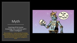Myth
Inserting all the human
knowledge into a machine will it
make it intelligent?
Most probably not… maybe confused, if knowledge
capacity would be the issue than AI problem would have
been long time solved.The tricky part is empathy,
cognition and emotion that put our intelligence to
action.
 