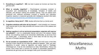 Miscellaneous
Myths
1. Everything is cognitive? – NO, but rest in peace as humans we have this
gift from birth
2. What is actually cognitive? - Psychological processes involved in
acquisition and understanding of knowledge, formation of beliefs and
attitudes, and decision making and problem solving. They are distinct from
emotional and volitional processes involved in wanting and intending.
Cognitive capacity is measured generally with intelligence quotient (IQ) tests.
http://www.businessdictionary.com/definition/cognitive.html
3. Is cognitive a fancy term? –YES, studies still show that is a trendy word
4. Cognitive solutions will solve all my issues? – most probably not, however
may improve part of your daily activities and remove some of the useless and
boring one
5. Adding cognitive in all my technical presentation materials will improve
my solution? – not in a sustainable manner and only if the solution makes
sense, not everything needs to be reinvented. Additionally, as we know from
our recent past… a technology, word or trend does not last too long until
Gartner or Forrester decides to change it
6. Do we overate our expectations of AI? - YES, and most scary is that data
scientist in their majority do not make the difference between: ”data, use case,
algorithms & scope”, using an algorithm can easily result in “Garbage-
in/Garbage-out”, if we do not understand our data. Nevertheless, history has
proven many times that is common for people to exacerbate expectations,
sometimes we get lucky and we manage to also push innovation forward
 
