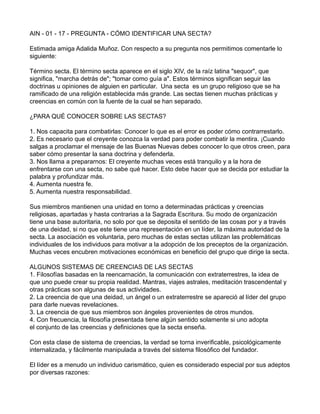 AIN - 01 - 17 - PREGUNTA - CÓMO IDENTIFICAR UNA SECTA?
Estimada amiga Adalida Muñoz. Con respecto a su pregunta nos permitimos comentarle lo
siguiente:
Término secta. El término secta aparece en el siglo XIV, de la raíz latina "sequor", que
significa, "marcha detrás de"; "tomar como guía a". Estos términos significan seguir las
doctrinas u opiniones de alguien en particular. Una secta es un grupo religioso que se ha
ramificado de una religión establecida más grande. Las sectas tienen muchas prácticas y
creencias en común con la fuente de la cual se han separado.
¿PARA QUÉ CONOCER SOBRE LAS SECTAS?
1. Nos capacita para combatirlas: Conocer lo que es el error es poder cómo contrarrestarlo.
2. Es necesario que el creyente conozca la verdad para poder combatir la mentira. ¡Cuando
salgas a proclamar el mensaje de las Buenas Nuevas debes conocer lo que otros creen, para
saber cómo presentar la sana doctrina y defenderla.
3. Nos llama a prepararnos: El creyente muchas veces está tranquilo y a la hora de
enfrentarse con una secta, no sabe qué hacer. Esto debe hacer que se decida por estudiar la
palabra y profundizar más.
4. Aumenta nuestra fe.
5. Aumenta nuestra responsabilidad.
Sus miembros mantienen una unidad en torno a determinadas prácticas y creencias
religiosas, apartadas y hasta contrarias a la Sagrada Escritura. Su modo de organización
tiene una base autoritaria, no solo por que se deposita el sentido de las cosas por y a través
de una deidad, si no que este tiene una representación en un líder, la máxima autoridad de la
secta. La asociación es voluntaria, pero muchas de estas sectas utilizan las problemáticas
individuales de los individuos para motivar a la adopción de los preceptos de la organización.
Muchas veces encubren motivaciones económicas en beneficio del grupo que dirige la secta.
ALGUNOS SISTEMAS DE CREENCIAS DE LAS SECTAS
1. Filosofías basadas en la reencarnación, la comunicación con extraterrestres, la idea de
que uno puede crear su propia realidad. Mantras, viajes astrales, meditación trascendental y
otras prácticas son algunas de sus actividades.
2. La creencia de que una deidad, un ángel o un extraterrestre se apareció al líder del grupo
para darle nuevas revelaciones.
3. La creencia de que sus miembros son ángeles provenientes de otros mundos.
4. Con frecuencia, la filosofía presentada tiene algún sentido solamente si uno adopta
el conjunto de las creencias y definiciones que la secta enseña.
Con esta clase de sistema de creencias, la verdad se torna inverificable, psicológicamente
internalizada, y fácilmente manipulada a través del sistema filosófico del fundador.
El líder es a menudo un individuo carismático, quien es considerado especial por sus adeptos
por diversas razones:
 