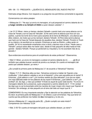 AIN - 06 - 13 - PREGUNTA – ¿QUIÉN ES EL MENSAJERO DEL NUEVO PACTO?
Estimada amiga Silvana. Con respecto a su pregunta nos permitimos comentarle lo siguiente:
Comencemos con estos pasajes:
< Malaquías 3:1 "He aquí yo envío mi mensajero, el cual preparará el camino delante de mí;
y luego vendrá a su templo el Adón a quien desean ustedes". >
< Jer 31:31 Miren, viene un tiempo -declara Yahwéh- cuando haré una nueva alianza con la
Casa de Yisrael y con la Casa de Yahudah. 32 No será como la alianza que hice con sus
padres, cuando los tomé de la mano para sacarlos de la tierra de Mitsráyim, una alianza que
ellos violaron, de modo que yo los rechacé -declara Yahwéh. 33 Pero ésta será la alianza
que haré con la Casa de Yisrael después de aquellos días -declara Yahwéh: Pondré mi Torah
en su interior y la escribiré en su corazón. Entonces yo seré su Elohim, y ellos serán mi
pueblo. 34 Ya no necesitarán enseñarse unos a otros y decirse unos a otros: “Hazle caso a
Yahwéh”; porque todos ellos me harán caso, desde el más pequeño de ellos hasta el más
grande - declara Yahwéh. Porque yo perdonaré su iniquidad y no me acordaré más de su
pecado.>
Que evidencias encontramos para el cumplimiento de estas profecías? Observemos.
< Mal 3:1 Miren, yo envío mi mensajero a aclarar el camino delante de mí, ……...y (B) el
ha'Adón que ustedes buscan vendrá de pronto a su templo. En cuanto al mensajero del
pacto que ustedes desean, ya viene.>
¿Se cumplió la primera parte de Malaquías 3:1 de acuerdo a Yahoshúa? Veamos:
< Mateo 11:7-11 Mientras ellos se iban, Yahoshúa comenzó a hablar de Yojanán a las
multitudes: “¿Qué salieron ustedes a ver en el desierto? ¿Una vara sacudida por el viento? 8
Entonces, ¿qué salieron a ver? ¿Un hombre vestido de ropa delicada? ¡Los que se visten
con ropa delicada están en los palacios de los reyes! 9 Entonces, ¿qué salieron a ver? ¿Un
profeta? ¡Sí, les digo, y más que profeta! 10 Este es aquel de quien está escrito: “Yo envío mi
mensajero delante de tu presencia, quien preparará tu camino delante de ti”. 11 En verdad
les digo que no se ha levantado entre los nacidos de mujer ningún otro mayor que Yojanán el
Inmersor. Sin embargo, el más pequeño en el reino del cielo es mayor que él. >
COMENTARIO: Es muy importante estudiar y fijar la atención en las palabras de Yahoshúa.
Es decir, la primera parte de Malaquías 3:1 se refiere a Juan el Inmersor. Hay que tener en
cuenta que las profecías nos hablan de dos mensajeros y no de uno.
Vamos a Malaquías 3:1, segunda parte (B) . ¿Quién cumplió con esta misión?
Comparemos con Hebreos 12:24
< Mal. 3:1B “En cuanto al mensajero del pacto que ustedes desean, ya viene”>
 