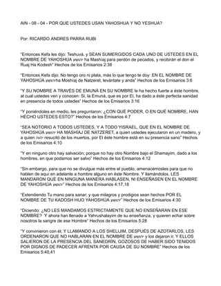 AIN - 08 - 04 - POR QUE USTEDES USAN YAHOSHUA Y NO YESHUA?
Por: RICARDO ANDRES PARRA RUBI
“Entonces Kefa les dijo: Teshuvá, y SEAN SUMERGIDOS CADA UNO DE USTEDES EN EL
NOMBRE DE YAHOSHÚA ‫יהושע‬ ha Mashíaj para perdón de pecados, y recibirán el don el
Ruaj Ha Kodesh” Hechos de los Emisarios 2:38
“Entonces Kefa dijo: No tengo oro ni plata, más lo que tengo te doy: EN EL NOMBRE DE
YAHOSHÚA ‫יהושע‬ha Moshíaj de Natzeret, levántate y anda” Hechos de los Emisarios 3:6
“Y SU NOMBRE A TRAVÉS DE EMUNÁ EN SU NOMBRE le ha hecho fuerte a éste hombre,
al cual ustedes ven y conocen: Si, la Emuná, que es por El, ha dado a éste perfecta sanidad
en presencia de todos ustedes” Hechos de los Emisarios 3:16
“Y poniéndoles en medio, les preguntaron: ¿CON QUÉ PODER, O EN QUÉ NOMBRE, HAN
HECHO USTEDES ESTO?” Hechos de los Emisarios 4:7
“SEA NOTORIO A TODOS USTEDES, Y A TODO YISRAEL, QUE EN EL NOMBRE DE
YAHOSHÚA ‫יהושע‬ HA MASHÍAJ DE NATZERET, a quien ustedes ejecutaron en un madero, y
a quien ‫יהוה‬ resucitó de los muertos, por El éste hombre está en su presencia sano” Hechos
de los Emisarios 4:10
“Y en ninguno otro hay salvación; porque no hay otro Nombre bajo el Shamayim, dado a los
hombres, en que podamos ser salvo” Hechos de los Emisarios 4:12
“Sin embargo, para que no se divulgue más entre el pueblo, amenacémosles para que no
hablen de aquí en adelante a hombre alguno en éste Nombre. Y llamándolos, LES
MANDARON QUE EN NINGUNA MANERA HABLASEN, NI ENSEÑASEN EN EL NOMBRE
DE YAHOSHÚA ‫”יהושע‬ Hechos de los Emisarios 4:17,18
“Extendiendo Tu mano para sanar; y que milagros y prodigios sean hechos POR EL
NOMBRE DE TU KADOSH HIJO YAHOSHÚA ‫”יהושע‬ Hechos de los Emisarios 4:30
“Diciendo: ¿NO LES MANDAMOS ESTRICTAMENTE QUE NO ENSEÑARAN EN ESE
NOMBRE? Y ahora han llenado a Yahrushalayim de su enseñanza, y quieren echar sobre
nosotros la sangre de ese Hombre” Hechos de los Emisarios 5:28
“Y convinieron con él; Y LLAMANDO A LOS SHELIJIM, DESPUÉS DE AZOTARLOS, LES
ORDENARON QUE NO HABLARAN EN EL NOMBRE DE ‫יהושע‬ y los dejaron ir. Y ELLOS
SALIERON DE LA PRESENCIA DEL SANEDRÍN, GOZOSOS DE HABER SIDO TENIDOS
POR DIGNOS DE PADECER AFRENTA POR CAUSA DE SU NOMBRE” Hechos de los
Emisarios 5:40,41
 