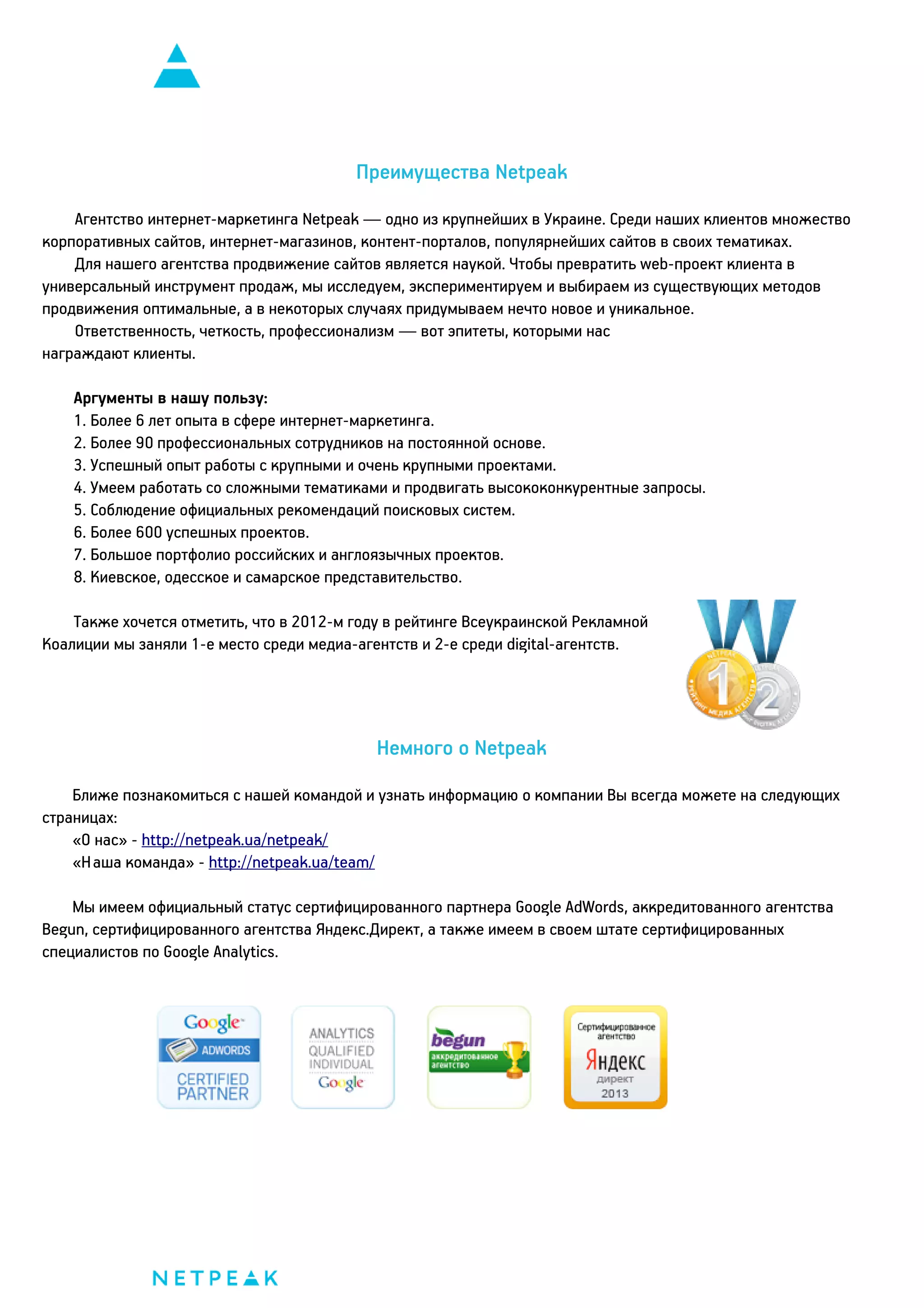 Преимущества Netpeak
Агентство интернет-маркетинга Netpeak — одно из крупнейших в Украине. Среди наших клиентов множество
корпоративных сайтов, интернет-магазинов, контент-порталов, популярнейших сайтов в своих тематиках.
Для нашего агентства продвижение сайтов является наукой. Чтобы превратить web-проект клиента в
универсальный инструмент продаж, мы исследуем, экспериментируем и выбираем из существующих методов
продвижения оптимальные, а в некоторых случаях придумываем нечто новое и уникальное.
Ответственность, четкость, профессионализм — вот эпитеты, которыми нас
награждают клиенты.
Аргументы в нашу пользу:
1. Более 6 лет опыта в сфере интернет-маркетинга.
2. Более 90 профессиональных сотрудников на постоянной основе.
3. Успешный опыт работы с крупными и очень крупными проектами.
4. Умеем работать со сложными тематиками и продвигать высококонкурентные запросы.
5. Соблюдение официальных рекомендаций поисковых систем.
6. Более 600 успешных проектов.
7. Большое портфолио российских и англоязычных проектов.
8. Киевское, одесское и самарское представительство.
Также хочется отметить, что в 2012-м году в рейтинге Всеукраинской Рекламной
Коалиции мы заняли 1-е место среди медиа-агентств и 2-е среди digital-агентств.

Немного о Netpeak
Ближе познакомиться с нашей командой и узнать информацию о компании Вы всегда можете на следующих
страницах:
«О нас» - http://netpeak.ua/netpeak/
«Наша команда» - http://netpeak.ua/team/
Мы имеем официальный статус сертифицированного партнера Google AdWords, аккредитованного агентства
Begun, сертифицированного агентства Яндекс.Директ, а также имеем в своем штате сертифицированных
специалистов по Google Analytics.

 