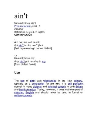 ain't
Saltos de línea: ain't
Pronunciación: /eɪnt /
informal
Definición de ain't en inglés:
CONTRACCIÓN
1
Am not; are not; is not:
if it ain’t broke, don’t fix it
[first representing London dialect]
1.1
Has not; have not:
they ain’t got nothing to say
[from dialect hain't]
Uso
The use of ain’t was widespread in the 18th century,
typically as a contraction for am not. It is still perfectly
normal in many dialects and informal speech in both Britain
and North America. Today, however, it does not form part of
standard English and should never be used in formal or
written contexts.
 