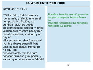 10
YHVH como pastor reconocerá a sus
ovejas y las restaurará .
Limpiará a cada una de ellas y pondrá
su Espíritu en ellas y dará un nuevo
corazón.
Para que? Para que regresen a SUS
PRECEPTOS. A la Torah. Ezequiel
36:27 "Y
pondré dentro de vosotros mi Espíritu,
y haré que andéis en mis estatutos, y
guardéis mis preceptos, y los
pongáis por obra."
CUMPLIMIENTO PROFETICO
Jeremías 16: 19-21
"OH YHVH , fortaleza mía y
fuerza mía, y refugio mío en el
tiempo de la aflicción, a ti
vendrán naciones desde
los extremos de la tierra, y dirán:
Ciertamente mentira poseyeron
nuestros padres, vanidad, y no
hay en
ellos provecho. ¿Hará acaso el
hombre dioses para sí? Mas
ellos no son dioses. Por tanto,
he aquí les
enseñaré esta vez, les haré
conocer mi mano y mi poder, y
sabrán que mi nombre es YHVH!
El profeta Jeremías anunció que en los
tiempos de angustia, tiempos finales,
los
creyentes reconocerán que heredaron
mentira de sus padres:
 