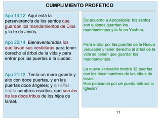 11
YHVH como pastor reconocerá a sus
ovejas y las restaurará .
Limpiará a cada una de ellas y pondrá
su Espíritu en ellas y dará un nuevo
corazón.
Para que? Para que regresen a SUS
PRECEPTOS. A la Torah. Ezequiel
36:27 "Y
pondré dentro de vosotros mi Espíritu,
y haré que andéis en mis estatutos, y
guardéis mis preceptos, y los
pongáis por obra."
CUMPLIMIENTO PROFETICO
Apo 14:12 Aquí está la
perseverancia de los santos que
guardan los mandamientos de Dios
y la fe de Jesús.
Apo 22:14 Bienaventurados los
que lavan sus vestiduras para tener
derecho al árbol de la vida y para
entrar por las puertas a la ciudad.
Apo 21:12 Tenía un muro grande y
alto con doce puertas, y en las
puertas doce ángeles; y en ellas
había nombres escritos, que son los
de las doce tribus de los hijos de
Israel.
De acuerdo a Apocalipsis los santos
son quienes guardan los
mandamientos y la fe en Yeshua.
Para entrar por las puertas de la Nueva
Jerusalén y tener derecho al árbol de la
vida se tienen que guardar los
mandamientos.
La nueva Jerusalén tendrá 12 puertas
con los doce nombres de las tribus de
Israel.
Han pensando por ué puerta entrara la
Iglesia?
 