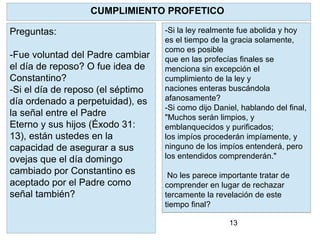 13
YHVH como pastor reconocerá a sus
ovejas y las restaurará .
Limpiará a cada una de ellas y pondrá
su Espíritu en ellas y dará un nuevo
corazón.
Para que? Para que regresen a SUS
PRECEPTOS. A la Torah. Ezequiel
36:27 "Y
pondré dentro de vosotros mi Espíritu,
y haré que andéis en mis estatutos, y
guardéis mis preceptos, y los
pongáis por obra."
CUMPLIMIENTO PROFETICO
Preguntas:
-Fue voluntad del Padre cambiar
el día de reposo? O fue idea de
Constantino?
-Si el día de reposo (el séptimo
día ordenado a perpetuidad), es
la señal entre el Padre
Eterno y sus hijos (Éxodo 31:
13), están ustedes en la
capacidad de asegurar a sus
ovejas que el día domingo
cambiado por Constantino es
aceptado por el Padre como
señal también?
-Si la ley realmente fue abolida y hoy
es el tiempo de la gracia solamente,
como es posible
que en las profecías finales se
menciona sin excepción el
cumplimiento de la ley y
naciones enteras buscándola
afanosamente?
-Si como dijo Daniel, hablando del final,
"Muchos serán limpios, y
emblanquecidos y purificados;
los impíos procederán impíamente, y
ninguno de los impíos entenderá, pero
los entendidos comprenderán."
No les parece importante tratar de
comprender en lugar de rechazar
tercamente la revelación de este
tiempo final?
 