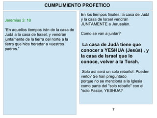 7
En los tiempos finales, la casa de Judá
y la casa de Israel vendrán
JUNTAMENTE a Jerusalén.
Como se van a juntar?
La casa de Judá tiene que
conocer a YESHUA (Jesús) , y
la casa de Israel que lo
conoce, volver a la Torah.
Solo así será un solo rebaño!. Pueden
verlo? Se han preguntado
porque no se menciona a la Iglesia
como parte del "solo rebaño" con el
"solo Pastor, YESHUA?
CUMPLIMIENTO PROFETICO
Jeremías 3: 18
“En aquellos tiempos irán de la casa de
Judá a la casa de Israel, y vendrán
juntamente de la tierra del norte a la
tierra que hice heredar a vuestros
padres.”
 