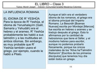 11
EL LIBRO – Clase 3
Textos: Moreh Joseph – Edición: Comunidad Israelita Mesiánica Colombia
LA INFLUENCIA ROMANA
EL IDIOMA DE R' YESHÛA
Para la época de R' Yeshûa, el
idioma de Yerushalayím (Galil,
Samaria y Yehudáh) era el
hebreo y el arameo. R' Yeshûa
probablemente les habló a sus
talmidím y a las multitudes en
ambos idiomas. Sin embargo,
es muy probable que R'
Yeshûa también usara el
griego, por ejemplo, cuando le
habló a Pilato.
Aunque el latín era el verdadero
idioma de los romanos, el griego era
el idioma principal del Imperio
Romano. La Besoráh [Buenas
Nuevas] escrita por Mordejai [Marcos]
fue escrita en hebreo o arameo y se
tradujo después al griego. Esto lo
afirmamos por la cantidad de
hebraísmos que tiene el Séfer, y el
modismo hebreo para escribir,
aunque no podemos probarlo
físicamente, porque los únicos
materiales de los “Kitve ha'Talmidím
Rishoním” [Escritos de los primeros
discípulos] que tenemos hoy día
están todos en griego.
 
