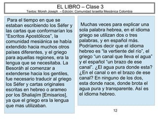 12
EL LIBRO – Clase 3
Textos: Moreh Joseph – Edición: Comunidad Israelita Mesiánica Colombia
Para el tiempo en que se
estaban escribiendo los Séfer y
las cartas que conformarían los
“Escritos Apostólicos”, la
comunidad mesiánica se había
extendido hacia muchos otros
países diferentes, y el griego
para aquellas regiones, era la
lengua que se necesitaba. La
Besoráh al comenzar a
extenderse hacia los gentiles,
fue necesario traducir al griego
los Séfer y cartas originales
escritas en hebreo o arameo
por los Shaliajím [Emisarios],
ya que el griego era la lengua
que mas utilizaban.
Muchas veces para explicar una
sola palabra hebrea, en el idioma
griego se utilizan dos o tres
palabras, y en español más.
Podríamos decir que el idioma
hebreo es “la vertiente del río”, el
griego “un canal que lleva el agua”
y el español “un brazo de ese
canal”. ¿El agua pura donde esta?
¿En el canal o en el brazo de ese
canal? En ninguno de los dos,
esta donde nace, donde brota el
agua pura y transparente. Así es
el idioma hebreo.
 