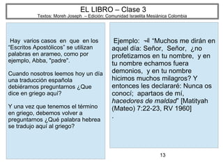 13
EL LIBRO – Clase 3
Textos: Moreh Joseph – Edición: Comunidad Israelita Mesiánica Colombia
Hay varios casos en que en los
“Escritos Apostólicos” se utilizan
palabras en arameo, como por
ejemplo, Abba, "padre".
Cuando nosotros leemos hoy un día
una traducción española
debiéramos preguntarnos ¿Que
dice en griego aquí?
Y una vez que tenemos el término
en griego, debemos volver a
preguntarnos ¿Qué palabra hebrea
se tradujo aquí al griego?
Ejemplo: “Muchos me dirán en
aquel día: Señor, Señor, ¿no
profetizamos en tu nombre, y en
tu nombre echamos fuera
demonios, y en tu nombre
hicimos muchos milagros? Y
entonces les declararé: Nunca os
conocí; apartaos de mí,
hacedores de maldad” [Matityah
(Mateo) 7:22-23, RV 1960]
.
 