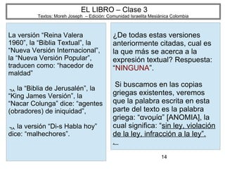 14
EL LIBRO – Clase 3
Textos: Moreh Joseph – Edición: Comunidad Israelita Mesiánica Colombia
La versión “Reina Valera
1960”, la “Biblia Textual”, la
“Nueva Versión Internacional”,
la “Nueva Versión Popular”,
traducen como: “hacedor de
maldad”
 la “Biblia de Jerusalén”, la
“King James Versión”, la
“Nacar Colunga” dice: “agentes
(obradores) de iniquidad”,
 la versión “Di-s Habla hoy”
dice: “malhechores”.
¿De todas estas versiones
anteriormente citadas, cual es
la que más se acerca a la
expresión textual? Respuesta:
“NINGUNA”.
Si buscamos en las copias
griegas existentes, veremos
que la palabra escrita en esta
parte del texto es la palabra
griega: “ανομία” [ANOMIA], la
cual significa: “sin ley, violación
de la ley, infracción a la ley”.
.
 