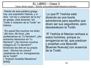 15
EL LIBRO – Clase 3
Textos: Moreh Joseph – Edición: Comunidad Israelita Mesiánica Colombia
Detrás de esta palabra griega
hay una expresión hebrea, y si
dice: “sin ley o violación de la ley”
en griego, está diciendo “sin
Toráh o violación de la Toráh” en
hebreo.
“En aquel Día muchos me dirán:
“¡Mi Amo, Mi Amo! ¿No
profetizamos en Tu Nombre? ¿No
echamos demonios en Tu
Nombre? ¿No hicimos muchos
milagros en Tu Nombre?”.
Entonces les diré en su propia
cara: “¡Nunca los conocí!
¡Apártense de mí, transgresores
de la Toráh!”.
( “Kadosh Israelita Mesiánica”
[KIM])
Lo que R' Yeshûa está
diciendo es una fuerte
advertencia para aquellos que
dicen ser sus seguidores, pero
desobedecen la Toráh.
R' Yeshûa el Mesías rechaza a
estos hombres, porque su
arrogancia es tal, que predican
y enseñan una Besorâh
[Buenas Nuevas] con ausencia
de la Toráh.
 
