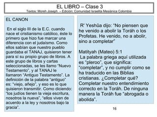 16
EL LIBRO – Clase 3
Textos: Moreh Joseph – Edición: Comunidad Israelita Mesiánica Colombia
EL CANON
En el siglo III de la E.C. cuando
nace el cristianismo católico, éste lo
primero que hizo fue marcar una
diferencia con el judaísmo. Como
ellos sabían que nuestro pueblo
guardaba el TANAJ, quisieron tener
para sí su propio grupo de libros. A
este grupo de libros y cartas
seleccionadas, se les llamo “Nuevo
Testamento”, y al TANAJ le
llamaron “Antiguo Testamento”. La
definición de la palabra “antiguo”
es: “viejo, añejo”, y eso es lo que
quisieron transmitir. Como diciendo:
“los judíos tienen la vieja escritura,
nosotros la nueva”, “ellos viven de
acuerdo a la ley y nosotros bajo la
gracia”.
R' Yeshûa dijo: “No piensen que
he venido a abolir la Toráh o los
Profetas. He venido, no a abolir,
sino a completar”
Matityah (Mateo) 5:1
La palabra griega aquí utilizada
es “pleroo”, que significa:
“completar”, y no cumplir como se
ha traducido en las Biblias
cristianas. ¿Completar qué?
Completar nuestro entendimiento
correcto en la Toráh. De ninguna
manera la Toráh fue “abrogada o
abolida”.
 