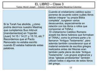 17
EL LIBRO – Clase 3
Textos: Moreh Joseph – Edición: Comunidad Israelita Mesiánica Colombia
Si la Torah fue abolida, ¿cómo
podría decirnos nuestro Mashíaj
que cumplamos Sus mitzvot
[mandamientos] en Yojanân
[Juan] 14:15 / 14:21 y 15:10, etc.?
Recordemos que el Pacto
Renovado no estaba escrito
cuando Él estaba hablando estas
palabras.
Cuando el cristianismo católico quiso
ponerse de acuerdo sobre cuáles libros
debían integrar “su propia Biblia
completa”, surgieron varios
desacuerdos, especialmente en
relación con los libros o rollos que
componían el TANAJ.
El cristianismo Católico Romano
aceptó los libros hebreos que formaban
el TANAJ, como la primera parte y lo
llamaron “Antiguo Testamento”, pero
además también consideraron que el
material existente de escritos griegos
realizados antes del Mesías eran
también parte plena de éste “Antiguo
Testamento”. Los grupos anglicanos y
otras “iglesias protestantes” también
utilizan todos o algunos de estos libros
del griego.
 