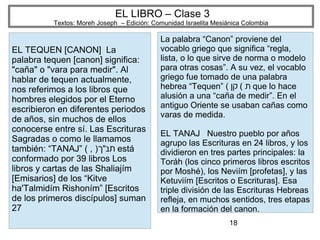 18
EL LIBRO – Clase 3
Textos: Moreh Joseph – Edición: Comunidad Israelita Mesiánica Colombia
EL TEQUEN [CANON] La
palabra tequen [canon] significa:
"caña" o "vara para medir". Al
hablar de tequen actualmente,
nos referimos a los libros que
hombres elegidos por el Eterno
escribieron en diferentes periodos
de años, sin muchos de ellos
conocerse entre sí. Las Escrituras
Sagradas o como le llamamos
también: “TANAJ” ( , )‫תנ״ך‬ está
conformado por 39 libros Los
libros y cartas de las Shaliajím
[Emisarios] de los “Kitve
ha'Talmidím Rishoním” [Escritos
de los primeros discípulos] suman
27
La palabra “Canon” proviene del
vocablo griego que significa “regla,
lista, o lo que sirve de norma o modelo
para otras cosas”. A su vez, el vocablo
griego fue tomado de una palabra
hebrea “Tequen” ( (‫קן‬ ‫ת‬ que lo hace
alusión a una “caña de medir”. En el
antiguo Oriente se usaban cañas como
varas de medida.
EL TANAJ Nuestro pueblo por años
agrupo las Escrituras en 24 libros, y los
dividieron en tres partes principales: la
Toráh (los cinco primeros libros escritos
por Moshé), los Neviím [profetas], y las
Ketuviím [Escritos o Escrituras]. Esa
triple división de las Escrituras Hebreas
refleja, en muchos sentidos, tres etapas
en la formación del canon.
 
