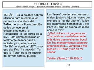 19
EL LIBRO – Clase 3
Textos: Moreh Joseph – Edición: Comunidad Israelita Mesiánica Colombia
TORÁH Es la palabra hebrea
utilizada para referirse a los
primeros cinco libros del
TANAJ. A estos libros también
se les conoce en el
cristianismo como “el
Pentateuco”, o “los libros de la
ley”. Esta última definición es
totalmente desacertada e
incierta, ya que la palabra
“Toráh” no significa “LEY”, sino
que significa “instrucción”. Ya
que la “Toráh es la instrucción
de YHWH para su pueblo”.
Las “leyes” pueden ser buenas o
malas, justas o injustas, como por
ejemplo la “ley del aborto”, “la ley
del casamiento homosexual”, etc.
Pero la Toráh es buena, es dulce
como la miel:
“¡Qué dulce a mi garganta son
Tus palabras, verdaderamente
más dulce que miel en mi boca!
De Tus mandamientos adquiero
entendimiento… Lámpara a mis
pies es Tu Toráh y luz en mi
senda”
Tehilím (Salmo) 119:103-10
 