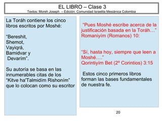 20
EL LIBRO – Clase 3
Textos: Moreh Joseph – Edición: Comunidad Israelita Mesiánica Colombia
La Toráh contiene los cinco
libros escritos por Moshé:
“Bereshit,
Shemot,
Vayiqrá,
Bamidvar y
Devarím”.
Su autoría se basa en las
innumerables citas de los
“Kitve ha'Talmidím Rishoním”
que lo colocan como su escritor
“Pues Moshé escribe acerca de la
justificación basada en la Toráh…”
Romaniyím (Romanos) 10:
“Sí, hasta hoy, siempre que leen a
Moshé….”
Qorintiyím Bet (2º Corintios) 3:15
Estos cinco primeros libros
forman las bases fundamentales
de nuestra fe.
 