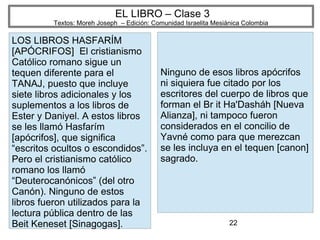 22
EL LIBRO – Clase 3
Textos: Moreh Joseph – Edición: Comunidad Israelita Mesiánica Colombia
LOS LIBROS HASFARÍM
[APÓCRIFOS] El cristianismo
Católico romano sigue un
tequen diferente para el
TANAJ, puesto que incluye
siete libros adicionales y los
suplementos a los libros de
Ester y Daniyel. A estos libros
se les llamó Hasfarím
[apócrifos], que significa
“escritos ocultos o escondidos”.
Pero el cristianismo católico
romano los llamó
“Deuterocanónicos” (del otro
Canón). Ninguno de estos
libros fueron utilizados para la
lectura pública dentro de las
Beit Keneset [Sinagogas].
Ninguno de esos libros apócrifos
ni siquiera fue citado por los
escritores del cuerpo de libros que
forman el Br it Ha'Dasháh [Nueva
Alianza], ni tampoco fueron
considerados en el concilio de
Yavné como para que merezcan
se les incluya en el tequen [canon]
sagrado.
 