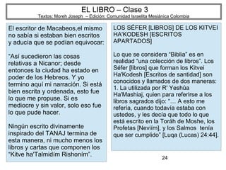 24
EL LIBRO – Clase 3
Textos: Moreh Joseph – Edición: Comunidad Israelita Mesiánica Colombia
El escritor de Macabeos,el mismo
no sabía si estaban bien escritos
y aducía que se podían equivocar:
“Así sucedieron las cosas
relativas a Nicanor; desde
entonces la ciudad ha estado en
poder de los Hebreos. Y yo
termino aquí mi narración. Si está
bien escrita y ordenada, esto fue
lo que me propuse. Si es
mediocre y sin valor, solo eso fue
lo que pude hacer.
Ningún escrito divinamente
inspirado del TANAJ termina de
esta manera, ni mucho menos los
libros y cartas que componen los
“Kitve ha'Talmidím Rishoním”.
LOS SÉFER [LIBROS] DE LOS KITVEI
HA'KODESH [ESCRITOS
APARTADOS]
Lo que se considera “Biblia” es en
realidad “una colección de libros”. Los
Séfer [libros] que forman los Kitvei
Ha'Kodesh [Escritos de santidad] son
conocidos y llamados de dos maneras:
1. La utilizada por R' Yeshûa
Ha'Mashiaj, quien para referirse a los
libros sagrados dijo: “… A esto me
refería, cuando todavía estaba con
ustedes, y les decía que todo lo que
está escrito en la Toráh de Moshe, los
Profetas [Neviím], y los Salmos tenía
que ser cumplido” [Luqa (Lucas) 24:44].
 