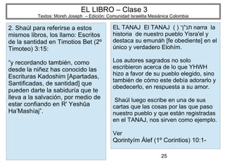 25
EL LIBRO – Clase 3
Textos: Moreh Joseph – Edición: Comunidad Israelita Mesiánica Colombia
2. Shaúl para referirse a estos
mismos libros, los llamo: Escritos
de la santidad en Timotios Bet (2º
Timoteo) 3:15:
“y recordando también, como
desde la niñez has conocido las
Escrituras Kadoshim [Apartadas,
Santificadas, de santidad] que
pueden darte la sabiduría que te
lleva a la salvación, por medio de
estar confiando en R' Yeshûa
Ha’Mashíaj”.
EL TANAJ El TANAJ ( ) ‫תנ״ך‬ narra la
historia de nuestro pueblo Yisra'el y
destaca su emunáh [fe obediente] en el
único y verdadero Elohím.
Los autores sagrados no solo
escribieron acerca de lo que YHWH
hizo a favor de su pueblo elegido, sino
también de cómo este debía adorarlo y
obedecerlo, en respuesta a su amor.
Shaúl luego escribe en una de sus
cartas que las cosas por las que paso
nuestro pueblo y que están registradas
en el TANAJ, nos sirven como ejemplo.
Ver
Qorintyím Álef (1º Corintios) 10:1-
 