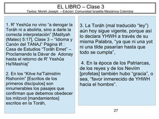 27
EL LIBRO – Clase 3
Textos: Moreh Joseph – Edición: Comunidad Israelita Mesiánica Colombia
1. R' Yeshûa no vino “a derogar la
Toráh ni a abolirla, sino a darle la
correcta interpretación” [Matityah
(Mateo) 5:17], Clase 3 – “Idioma y
Canón del TANAJ” Página ͸Ͷ
Casa de Estudios “Torâh Emet” –
Proclamando la Dávar de Adonay
hasta el retorno de R' Yeshûa
Ha'Mashíaj”
2. En los “Kitve ha'Talmidím
Rishoním” [Escritos de los
primeros discípulos] son
innumerables los pasajes que
confirman que debemos obedecer
los mitzvot [mandamientos]
escritos en la Toráh,
3. La Toráh (mal traducido “ley”)
aún hoy sigue vigente, porque así
lo declara YHWH a través de su
misma Palabra, “ya que ni una yot
ni una tilde pasarían hasta que
todo se cumpla”,
4. En la época de los Patriarcas,
de los reyes y de los Neviím
[profetas] también hubo “gracia”, o
sea, “favor inmerecido de YHWH
hacia el hombre”.
 