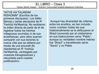 29
EL LIBRO – Clase 3
Textos: Moreh Joseph – Edición: Comunidad Israelita Mesiánica Colombia
“KITVE HA’TALMIDIM
RISHONIM” (Escritos de los
primeros discípulos) Los Séfer
[libros] y cartas discípulos de R'
Yeshûa Ha'Mashíaj. No recibieron
la orden directa de parte de él de
registrar todos los hechos
milagrosos ocurridos ni de sus
enseñanzas, pero ellos querían
compartir con sus lectores la
nueva vida que se obtiene por
medio de una emunáh [fe
obediente] en R' Yeshûa
Ha'Mashíaj, «entregado por
nuestras transgresiones y
resucitado para nuestra
justificación».
Aunque hay diversidad de criterios
entre los eruditos, se han incluido
como «cartas» todas las que
tradicionalmente se le atribuyeron al
Shaúl (conocido por el cristianismo
en sus traducciones como “Pablo”,
aunque su verdadero nombre hebreo
fue “Shaúl” y transliterado sería:
“Saulo” y no Pablo
 