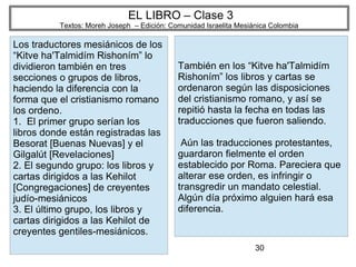 30
EL LIBRO – Clase 3
Textos: Moreh Joseph – Edición: Comunidad Israelita Mesiánica Colombia
Los traductores mesiánicos de los
“Kitve ha'Talmidím Rishoním” lo
dividieron también en tres
secciones o grupos de libros,
haciendo la diferencia con la
forma que el cristianismo romano
los ordeno.
1. El primer grupo serían los
libros donde están registradas las
Besorat [Buenas Nuevas] y el
Gilgalút [Revelaciones]
2. El segundo grupo: los libros y
cartas dirigidos a las Kehilot
[Congregaciones] de creyentes
judío-mesiánicos
3. El último grupo, los libros y
cartas dirigidos a las Kehilot de
creyentes gentiles-mesiánicos.
También en los “Kitve ha'Talmidím
Rishoním” los libros y cartas se
ordenaron según las disposiciones
del cristianismo romano, y así se
repitió hasta la fecha en todas las
traducciones que fueron saliendo.
Aún las traducciones protestantes,
guardaron fielmente el orden
establecido por Roma. Pareciera que
alterar ese orden, es infringir o
transgredir un mandato celestial.
Algún día próximo alguien hará esa
diferencia.
 